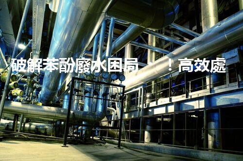 破解苯酚廢水困局！高效處理技術(shù)探秘？